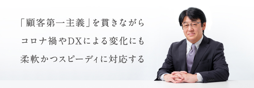 「顧客第一主義」を貫きながら　コロナ禍やDXによる変化にも　柔軟かつスピーディに対応する