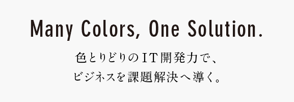 Many Colors,One Solution. 色とりどりのIT開発力で、ビジネスを課題解決へ導く。